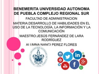 BENEMERITA UNIVERSIDAD AUTONOMA
DE PUEBLA COMPLEJO REGIONAL SUR
FACULTAD DE ADMINISTRACION
MATERIA:DESARROLLO DE HABILIDADES EN EL
USO DE LA TECNOLOGÍA, LA INFORMACIÓN Y LA
COMUNICACIÓN
MAESTRO:JESÚS FERNÁNDEZ DE LARA
RODRÍGUEZ
ALUMNA:NANCI PEREZ FLORES
 