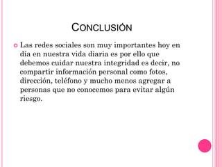 CONCLUSIÓN
 Las redes sociales son muy importantes hoy en
día en nuestra vida diaria es por ello que
debemos cuidar nuestra integridad es decir, no
compartir información personal como fotos,
dirección, teléfono y mucho menos agregar a
personas que no conocemos para evitar algún
riesgo.
 