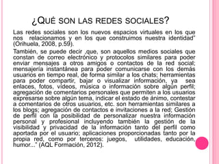 ¿QUÉ SON LAS REDES SOCIALES?
Las redes sociales son los nuevos espacios virtuales en los que
nos relacionamos y en los que construimos nuestra identidad”
(Orihuela, 2008, p.59).
También, se puede decir ,que, son aquellos medios sociales que
constan de correo electrónico y protocolos similares para poder
enviar mensajes a otros amigos o contactos de la red social;
mensajería instantánea para poder comunicarse con los demás
usuarios en tiempo real, de forma similar a los chats; herramientas
para poder compartir, bajar o visualizar información, ya sea
enlaces, fotos, vídeos, música o información sobre algún perfil;
agregación de comentarios personales que permiten a los usuarios
expresarse sobre algún tema, indicar el estado de ánimo, contestar
a comentarios de otros usuarios, etc. son herramientas similares a
los blogs; agregación de contactos e invitaciones a la red; Gestión
de perfil con la posibilidad de personalizar nuestra información
personal y profesional incluyendo también la gestión de la
visibilidad y privacidad de la información tanto del perfil como
aportada por el usuario; aplicaciones proporcionadas tanto por la
propia red, como por terceros: juegos, utilidades, educación,
humor...” (AQL Formación, 2012).
 