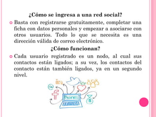 ¿Cómo se ingresa a una red social?
 Basta con registrarse gratuitamente, completar una
ficha con datos personales y empezar a asociarse con
otros usuarios. Todo lo que se necesita es una
dirección válida de correo electrónico.
¿Cómo funcionan?
 Cada usuario registrado es un nodo, al cual sus
contactos están ligados; a su vez, los contactos del
contacto están también ligados, ya en un segundo
nivel.
 
