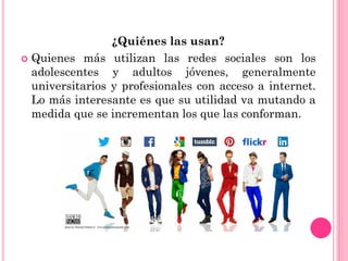 ¿Quiénes las usan?
 Quienes más utilizan las redes sociales son los
adolescentes y adultos jóvenes, generalmente
universitarios y profesionales con acceso a internet.
Lo más interesante es que su utilidad va mutando a
medida que se incrementan los que las conforman.
 