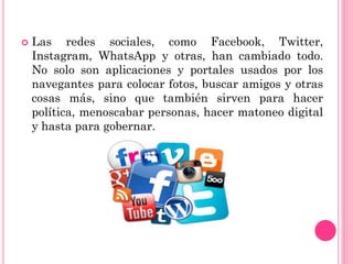  Las redes sociales, como Facebook, Twitter,
Instagram, WhatsApp y otras, han cambiado todo.
No solo son aplicaciones y portales usados por los
navegantes para colocar fotos, buscar amigos y otras
cosas más, sino que también sirven para hacer
política, menoscabar personas, hacer matoneo digital
y hasta para gobernar.
 