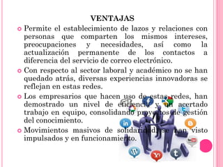 VENTAJAS
 Permite el establecimiento de lazos y relaciones con
personas que comparten los mismos intereses,
preocupaciones y necesidades, así como la
actualización permanente de los contactos a
diferencia del servicio de correo electrónico.
 Con respecto al sector laboral y académico no se han
quedado atrás, diversas experiencias innovadoras se
reflejan en estas redes.
 Los empresarios que hacen uso de estas redes, han
demostrado un nivel de eficiencia y un acertado
trabajo en equipo, consolidando proyectos de gestión
del conocimiento.
 Movimientos masivos de solidaridad, se han visto
impulsados y en funcionamiento.
 