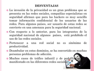 DESVENTAJAS
 La invasión de la privacidad es un gran problema que se
presenta en las redes sociales, compañías especialistas en
seguridad afirman que para los hackers es muy sencillo
tomar información confidencial de los usuarios de las
redes. Para algunos países, ser usuario de estas redes se
convierte en una amenaza para la seguridad nacional.
 Con respecto a lo anterior, para los integrantes de la
seguridad nacional de algunos países, está prohibido el
uso de las redes sociales.
 Pertenecer a una red social no es sinónimo de
productividad.
 Deambular en estos dominios, se ha convertido en muchas
personas problemas de adicción.
 Muchos casos de tráfico infantil y de pedofilia se han
manifestado en las diferentes redes sociales
 