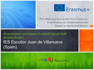 TCA «Best practice results from Erasmus+:
A conference on Dissemination and
Impact in the School Sector»
Dissemination and Impact of a KA101 School Staff
Mobility Project
IES Escultor Juan de Villanueva
(Spain)
 
