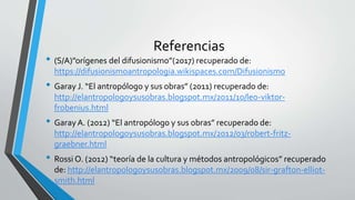 Referencias
• (S/A)”orígenes del difusionismo”(2017) recuperado de:
https://difusionismoantropologia.wikispaces.com/Difusionismo
• Garay J. “El antropólogo y sus obras” (2011) recuperado de:
http://elantropologoysusobras.blogspot.mx/2011/10/leo-viktor-
frobenius.html
• GarayA. (2012) “El antropólogo y sus obras” recuperado de:
http://elantropologoysusobras.blogspot.mx/2012/03/robert-fritz-
graebner.html
• Rossi O. (2012) “teoría de la cultura y métodos antropológicos” recuperado
de: http://elantropologoysusobras.blogspot.mx/2009/08/sir-grafton-elliot-
smith.html
 