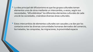 • La idea principal del difusionismo es que los grupos culturales toman
elementos unos de otros mediante un intercambio, a veces, según sus
necesidades, "difundiéndose" los diferentes elementos culturales de cada
una de las sociedades, creándose diversas áreas culturales.
• Estos intercambios de elementos culturales son casuales y se dan por los
contactos entre las diversas comunidades humanas derivados del comercio,
los tratados, las conquistas, las migraciones, la proximidad espacia
 