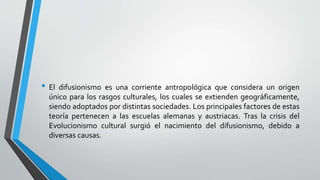 • El difusionismo es una corriente antropológica que considera un origen
único para los rasgos culturales, los cuales se extienden geográficamente,
siendo adoptados por distintas sociedades. Los principales factores de estas
teoría pertenecen a las escuelas alemanas y austriacas. Tras la crisis del
Evolucionismo cultural surgió el nacimiento del difusionismo, debido a
diversas causas.
 