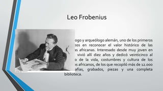 Leo Frobenius
“Etnólogo y arqueólogo alemán, uno de los primeros
europeos en reconocer el valor histórico de las
culturas africanas. Interesado desde muy joven en
África, vivió allí diez años y dedicó veinticinco al
estudio de la vida, costumbres y cultura de los
pueblos africanos, de los que recopiló más de 12.000
fotografías, grabados, piezas y una completa
biblioteca.
 