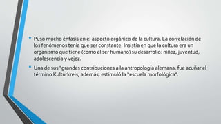 • Puso mucho énfasis en el aspecto orgánico de la cultura. La correlación de
los fenómenos tenía que ser constante. Insistía en que la cultura era un
organismo que tiene (como el ser humano) su desarrollo: niñez, juventud,
adolescencia y vejez.
• Una de sus “grandes contribuciones a la antropología alemana, fue acuñar el
término Kulturkreis, además, estimuló la “escuela morfológica”.
 