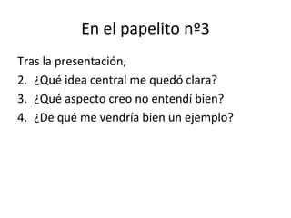 En el papelito nº3
Tras la presentación,
2. ¿Qué idea central me quedó clara?
3. ¿Qué aspecto creo no entendí bien?
4. ¿De qué me vendría bien un ejemplo?
 