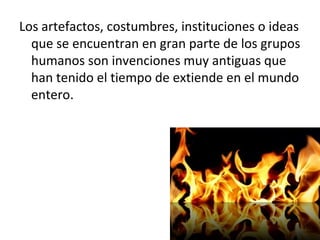 Los artefactos, costumbres, instituciones o ideas
  que se encuentran en gran parte de los grupos
  humanos son invenciones muy antiguas que
  han tenido el tiempo de extiende en el mundo
  entero.
 
