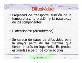Difusividad
Propiedad de transporte, función de la
temperatura, la presión y la naturaleza
de los componentes.
Dimensiones: (Área/tiempo).
Se carece de datos de difusividad para
la mayor parte de las mezclas que
tienen interés en ingeniería. Es preciso
estimarlas a partir de correlaciones.
06/09/2013

Ing. Rafael J. Chero Rivas

14

 