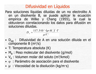 Difusividad en Líquidos
Para soluciones líquidas diluidas de un no electrolito A
en un disolvente B, se puede aplicar le ecuación
empírica de Wilke y Chang (1955), la cual la
obtuvieron correlacionando los datos para difusión en
soluciones diluidas.
117 .3·10 ·(ϕ ·M ) ·T
D =
AB

1/ 2

−18

B

μ ·V

0 .6
A

• DAB : Difusividad de A en una solución diluida en el
•
•
•
•
•

componente B (m2/s)
T: Temperatura absoluta (K)
MB : Peso molecular del disolvente (g/mol)
VA : Volumen molar del soluto (m3/kmol)
ϕ : P á t d asociación para el di l
Parámetro de
i ió
l disolvente
t
μ : Viscosidad de la disolución (kg/m·s)

 