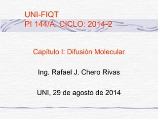 UNI-FIQT 
PI 144/A. CICLO: 2014-2 
Capítulo I: Difusión Molecular 
Ing. Rafael J. Chero Rivas 
UNI, 29 de agosto de 2014 
 
