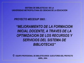 PROYECTO MECESUP 2003 : “ MEJORAMIENTO DE LA FORMACION INICIAL DOCENTE, A TRAVES DE LA OPTIMIZACION DE LOS RECURSOS Y SERVICIOS DEL SISTEMA DE BIBLIOTECAS” SISTEMA DE BIBLIOTECAS  DE LA  UNIVERSIDAD METROPOLITANA DE CIENCIAS DE LA EDUCACION ©   EQUIPO PROFESIONAL DE BIBLIOTECARIOS  EJECUTORES DEL PROYECTO ABRIL, 2004. 