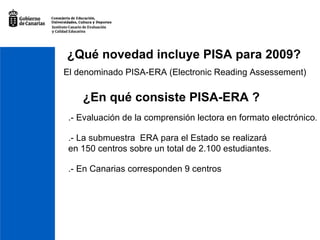 ¿Qué novedad incluye PISA para 2009? El denominado PISA-ERA (Electronic Reading Assessement) ¿En qué consiste PISA-ERA ? .- Evaluación de la comprensión lectora en formato electrónico . .- La submuestra  ERA para el Estado se realizará en 150 centros sobre un total de 2.100 estudiantes . .- En Canarias corresponden 9 centros 