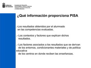¿Qué información proporciona PISA .-Los resultados obtenidos por el alumnado en las competencias evaluadas. .- Los contextos y factores que explican dichos resultados. .- Los factores asociados a los resultados que se derivan de los entornos, condicionantes materiales y de política  educativa de los centros en donde reciben las enseñanzas. 