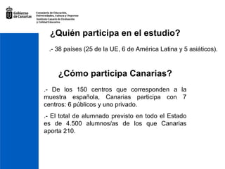 .- 38 países (25 de la UE, 6 de América Latina y 5 asiáticos). ¿Quién participa en el estudio? ¿Cómo participa Canarias? .- De los 150 centros que corresponden a la muestra española, Canarias participa con 7 centros: 6 públicos y uno privado. .- El total de alumnado previsto en todo el Estado es de 4.500 alumnos/as de los que Canarias aporta 210. 