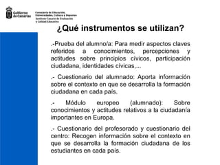 ¿Qué instrumentos se utilizan? .-Prueba del alumno/a: Para medir aspectos claves referidos a conocimientos, percepciones y actitudes sobre principios cívicos, participación ciudadana, identidades cívicas,... .- Cuestionario del alumnado: Aporta información sobre el contexto en que se desarrolla la formación ciudadana en cada país. .- Módulo europeo (alumnado): Sobre conocimientos y actitudes relativos a la ciudadanía importantes en Europa. .- Cuestionario del profesorado y cuestionario del centro: Recogen información sobre el contexto en que se desarrolla la formación ciudadana de los estudiantes en cada país. 