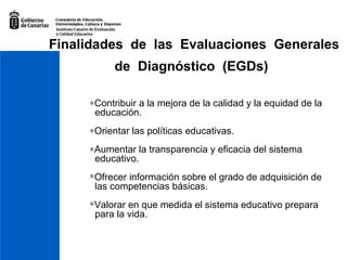Finalidades  de  las  Evaluaciones  Generales de  Diagnóstico  (EGDs)    Co ntribuir a la mejora de la calidad y la equidad de la  educación.  Orientar las políticas educativas.  Aumentar la transparencia y eficacia del sistema  educativo.  Ofrecer información sobre el grado de adquisición de  las competencias básicas. Valorar en que medida el sistema educativo prepara  para la vida. 