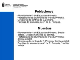 Poblaciones Alumnado de 4º de Educación Primaria.  Profesorado del alumnado de 4º de E.Primaria.  Directores de centros de E. primaria.  Familias de alumnado de 4º de E. Primaria. Muestras Alumnado de 4º de Educación Primaria, ámbito  estatal. Muestra Canarias 50 centros.  Profesorado del alumnado de 4º de E.Primaria,  ámbito estatal.  Directores de centros de E. Primaria, ámbito estatal Familias de alumnado de 4º de E. Primaria, ´mabito  estatal 