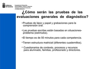 ¿ Cómo  serán  las  pruebas  de  las   evaluaciones  generales  de  diagnóstico?    Pruebas de lápiz y papel y grabaciones para la  comprensión oral .  Las pruebas escritas están basadas en situaciones- problema (estímulos).  El tiempo es de 50 minutos para cada competencia. Tienen estructura matricial (diferentes cuadernillos). Cuestionarios de contexto, procesos y recursos  para alumnado, familias, profesorado y directores. 