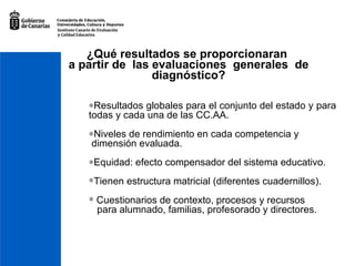¿Qué resultados se proporcionaran  a partir de  las evaluaciones  generales  de  diagnóstico?   Resultados globales para el conjunto del estado y para todas y cada una de las CC.AA.  Niveles de rendimiento en cada competencia y  dimensión evaluada.  Equidad: efecto compensador del sistema educativo. Tienen estructura matricial (diferentes cuadernillos). Cuestionarios de contexto, procesos y recursos  para alumnado, familias, profesorado y directores. 