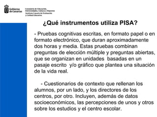 - Pruebas cognitivas escritas, en formato papel o en formato electrónico, que duran aproximadamente dos horas y media. Estas pruebas combinan preguntas de elección múltiple y preguntas abiertas, que se organizan en unidades  basadas en un pasaje escrito  y/o gráfico que plantea una situación de la vida real.   - Cuestionarios de contexto que rellenan los alumnos, por un lado, y los directores de los centros, por otro. Incluyen, además de datos socioeconómicos, las percepciones de unos y otros sobre los estudios y el centro escolar. ¿Qué instrumentos utiliza PISA? 