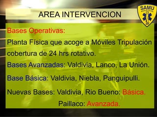 Bases Operativas:
Planta Física que acoge a Móviles Tripulación
cobertura de 24 hrs rotativo.
Bases Avanzadas: Valdivia, Lanco, La Unión.
Base Básica: Valdivia, Niebla, Panguipulli.
Nuevas Bases: Valdivia, Rio Bueno: Básica.
Paillaco: Avanzada.
AREA INTERVENCION
 