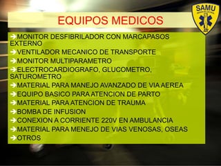 EQUIPOS MEDICOS
# MONITOR DESFIBRILADOR CON MARCAPASOS
EXTERNO
# VENTILADOR MECANICO DE TRANSPORTE
# MONITOR MULTIPARAMETRO
# ELECTROCARDIOGRAFO, GLUCOMETRO,
SATUROMETRO
# MATERIAL PARA MANEJO AVANZADO DE VIA AEREA
# EQUIPO BASICO PARA ATENCION DE PARTO
# MATERIAL PARA ATENCION DE TRAUMA
# BOMBA DE INFUSION
# CONEXION A CORRIENTE 220V EN AMBULANCIA
# MATERIAL PARA MENEJO DE VIAS VENOSAS, OSEAS
# OTROS
 