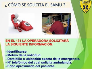 ##¿#CÓMO#SE#SOLICITA#EL#SAMU#?#
EN EL 131 LA OPERADORA SOLICITARÁ
LA SIGUIENTE INFORMACIÓN:
- Identificarse.
- Motivo de la solicitud.
- Domicilio o ubicación exacta de la emergencia.
- N° telefónico del cual solicita ambulancia.
- Edad aproximada del paciente.
 