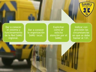 Dar a conocer
el sistema y
funcionamiento
de la Red SAMU
regional.
Dar a conocer
la organización
SAMU local.
Explicitar
como se
solicita
atención por el
SAMU.
Indicar con
precisión las
circunstancias
en que se debe
llamar al 131.
 