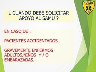 ¿ CUANDO DEBE SOLICITAR
APOYO AL SAMU ?
EN CASO DE :
PACIENTES ACCIDENTADOS.
GRAVEMENTE ENFERMOS
ADULTOS,NIÑOS Y / O
EMBARAZADAS.
 