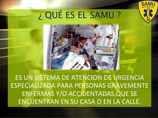 ¿ QUÉ ES EL SAMU ?
ES#UN#SISTEMA#DE#ATENCION#DE#URGENCIA#
ESPECIALIZADA#PARA#PERSONAS#GRAVEMENTE##
ENFERMAS#Y/O#ACCIDENTADAS,QUE#SE#
ENCUENTRAN#EN#SU#CASA#O#EN#LA#CALLE.#
 