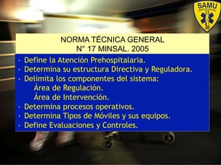 NORMA TÉCNICA GENERAL
N° 17 MINSAL. 2005
•  Define la Atención Prehospitalaria.
•  Determina su estructura Directiva y Reguladora.
•  Delimita los componentes del sistema:
Área de Regulación.
Área de Intervención.
•  Determina procesos operativos.
•  Determina Tipos de Móviles y sus equipos.
•  Define Evaluaciones y Controles.
 