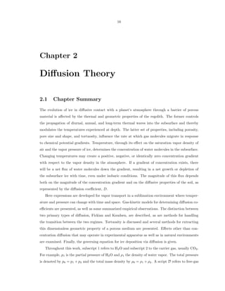 16




Chapter 2

Diﬀusion Theory

2.1     Chapter Summary
The evolution of ice in diﬀusive contact with a planet’s atmosphere through a barrier of porous
material is aﬀected by the thermal and geometric properties of the regolith. The former controls
the propagation of diurnal, annual, and long-term thermal waves into the subsurface and thereby
modulates the temperatures experienced at depth. The latter set of properties, including porosity,
pore size and shape, and tortuosity, inﬂuence the rate at which gas molecules migrate in response
to chemical potential gradients. Temperature, through its eﬀect on the saturation vapor density of
air and the vapor pressure of ice, determines the concentration of water molecules in the subsurface.
Changing temperatures may create a positive, negative, or identically zero concentration gradient
with respect to the vapor density in the atmosphere. If a gradient of concentration exists, there
will be a net ﬂux of water molecules down the gradient, resulting in a net growth or depletion of
the subsurface ice with time, even under isobaric conditions. The magnitude of this ﬂux depends
both on the magnitude of the concentration gradient and on the diﬀusive properties of the soil, as
represented by the diﬀusion coeﬃcient, D.
   Here expressions are developed for vapor transport in a sublimation environment where temper-
ature and pressure can change with time and space. Gas-kinetic models for determining diﬀusion co-
eﬃcients are presented, as well as some summarized empirical observations. The distinction between
two primary types of diﬀusion, Fickian and Knudsen, are described, as are methods for handling
the transition between the two regimes. Tortuosity is discussed and several methods for extracting
this dimensionless geometric property of a porous medium are presented. Eﬀects other than con-
centration diﬀusion that may operate in experimental apparatus as well as in natural environments
are examined. Finally, the governing equation for ice deposition via diﬀusion is given.
   Throughout this work, subscript 1 refers to H2 O and subscript 2 to the carrier gas, usually CO2 .
For example, p1 is the partial pressure of H2 O and ρ1 the density of water vapor. The total pressure
is denoted by p0 = p1 + p2 and the total mass density by ρ0 = ρ1 + ρ2 . A script D refers to free-gas
 