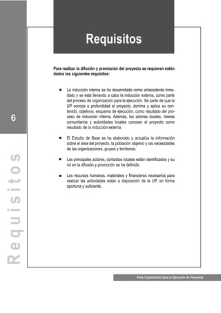 Serie Organización para la Ejecución de Proyectos
6
q
Para realizar la difusión y promoción del proyecto se requieren estén
dados los siguientes requisitos:
La inducción interna se ha desarrollado como antecedente inme-
diato y se está llevando a cabo la inducción externa, como parte
del proceso de organización para la ejecución. Se parte de que la
UP conoce a profundidad el proyecto, domina y aplica su con-
tenido, objetivos, esquema de ejecución, como resultado del pro-
ceso de inducción interna. Además, los actores locales, líderes
comunitarios y autoridades locales conocen el proyecto como
resultado de la inducción externa.
El Estudio de Base se ha elaborado y actualiza la información
sobre el área del proyecto, la población objetivo y las necesidades
de las organizaciones, grupos y territorios.
Los principales actores, contactos locales están identificados y su
rol en la difusión y promoción se ha definido.
Los recursos humanos, materiales y financieros necesarios para
realizar las actividades están a disposición de la UP, en forma
oportuna y suficiente.
Requisitos
Requisitos
 
