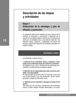 Serie Organización para la Ejecución de Proyectos
12
Descripción de las etapas
y actividades
Etapa 1:
Elaboración de la estrategia y plan de
difusión y promoción
Su preparación debe permitir establecer los ejes y términos de la
dinámica de información y comunicación a desarrollar por el
proyecto con los distintos actores y usuarios (as). El proyecto debe
contar con una estrategia clara, la cual debe de responder a las
diferentes etapas, propósitos y posibilidades de recursos del
proyecto, asegurando la ejecución de actividades ordenadas, arti-
culadas y lógicas.
Las actividades a realizar incluyen:
1. Definición de los propósitos, alcance, resultados y activi-
dades para las diferentes etapas de la difusión y promoción
Se establece el qué y cómo, considerando las condiciones socio-
culturales y la idiosincrasia de la población objetivo.
2. Definición de los responsables para cada una de las activi-
dades a ser desarrolladas
En esta actividad hay que tener claro los momentos en que cada
uno de ellos actuarán y sus roles (financiador, ejecutor, asesor,
generador y receptor de información, otros).
3. Definición de los contenidos y mensajes en función de los
actores
Para responder a la naturaleza y características de los diferentes
actores se deben preparar mensajes diferenciados y ser conse-
Actividades a realizar
 