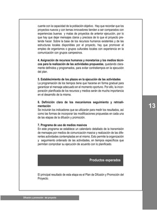 13
Difusión y promoción del proyecto
cuente con la capacidad de la población objetivo. Hay que recordar que los
proyectos nuevos y con temas innovadores tienden a ser comparados con
experiencias buenas y malas de proyectos de anterior ejecución, por lo
que hay que dejar mensajes claros y precisos de lo que el proyecto pre-
tende hacer. Sobre la base de los recursos humanos existentes y de las
estructuras locales disponibles por el proyecto, hay que promover el
empleo de organismos o grupos culturales locales con experiencia en la
comunicación con grupos campesinos.
4. Asignación de recursos humanos y monetarios y los medios técni-
cos para la realización de las actividades propuestas, quedando clara-
mente definidos y programados, para evitar contratiempos en la ejecución
del plan.
5. Establecimiento de los plazos en la ejecución de las actividades
La programación de los tiempos tiene que hacerse en forma gradual para
garantizar el mensaje adecuado en el momento oportuno. Por ello, la incor-
poración planificada de los recursos y medios serán de mucha importancia
en el desarrollo de la misma.
6. Definición clara de los mecanismos seguimiento y retroali-
mentación
Se incluirán los indicadores que se utilizarán para medir los resultados, así
como las formas de incorporar las modificaciones propuestas en cada una
de las etapas de la difusión y promoción.
7. Programa de uso de medios masivos
En este programa se establece un calendario detallado de la transmisión
de mensajes por medios de comunicación masiva y realización de las dife-
rentes actividades contempladas en el mismo. Esto permite la organización
y seguimiento ordenado de las actividades, en tiempos específicos que
permitan comprobar su ejecución de acuerdo con lo planificado.
El principal resultado de esta etapa es el Plan de Difusión y Promoción del
Proyecto.
Productos esperados
 