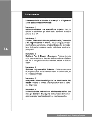 Para desarrollar las actividades de esta etapa se incluyen en el
Anexo los siguientes instrumentos:
Instrumento 1.
Documentos básicos y de referencia del proyecto. Lista un
conjunto de documentos que deben estar a disposición de todo el
personal de la UP.
Instrumento 2.
Esquema para la elaboración del plan de difusión y promoción
y del programa de uso de medios. Incluye una guía para orga-
nizar la difusión y promoción, considerando aspectos como obje-
tivos, destinatarios, estrategia, medios publicitarios, seguimiento,
presupuesto.
Instrumento 3.
Modelo de Plan de Difusión y Promoción. Presenta ejemplos
sobre cómo se elabora un plan para resolver problemas relaciona-
dos con la divulgación utilizando diferentes medios de comuni-
cación.
Instrumento 4.
Modelo de Programa de Uso de Medios. Contiene un esquema
de programación del uso de diferentes medios de comunicación, en
un período determinado.
Instrumento 5.
Guía para el diseño metodológico de las actividades de pro-
moción. Presenta un formato para organizar un taller de promo-
ción del proyecto
Instrumento 6.
Recomendaciones para el diseño de materiales escritos con
mensajes de interés del proyecto. Lista una serie de recomen-
daciones a seguir para la elaboración de materiales escritos.
Instrumentos
Serie Organización para la Ejecución de Proyectos
14
 