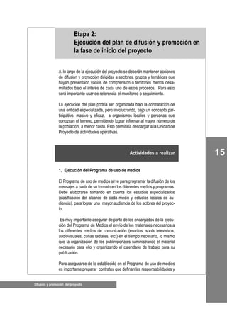 15
Difusión y promoción del proyecto
A lo largo de la ejecución del proyecto se deberán mantener acciones
de difusión y promoción dirigidas a sectores, grupos y temáticas que
hayan presentado vacíos de comprensión o territorios menos desa-
rrollados bajo el interés de cada uno de estos procesos. Para esto
será importante usar de referencia el monitoreo o seguimiento.
La ejecución del plan podría ser organizada bajo la contratación de
una entidad especializada, pero involucrando, bajo un concepto par-
ticipativo, masivo y eficaz, a organismos locales y personas que
conozcan el terreno, permitiendo lograr informar al mayor número de
la población, a menor costo. Esto permitiría descargar a la Unidad de
Proyecto de actividades operativas.
1. Ejecución del Programa de uso de medios
El Programa de uso de medios sirve para programar la difusión de los
mensajes a partir de su formato en los diferentes medios y programas.
Debe elaborarse tomando en cuenta los estudios especializados
(clasificación del alcance de cada medio y estudios locales de au-
diencia), para lograr una mayor audiencia de los actores del proyec-
to.
Es muy importante asegurar de parte de los encargados de la ejecu-
ción del Programa de Medios el envío de los materiales necesarios a
los diferentes medios de comunicación (escritos, spots televisivos,
audiovisuales, cuñas radiales, etc.) en el tiempo necesario, lo mismo
que la organización de los publireportajes suministrando el material
necesario para ello y organizando el calendario de trabajo para su
publicación.
Para asegurarse de lo establecido en el Programa de uso de medios
es importante preparar contratos que definan las responsabilidades y
Etapa 2:
Ejecución del plan de difusión y promoción en
la fase de inicio del proyecto
Actividades a realizar
 
