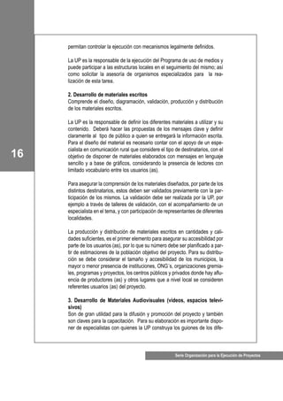 16
Serie Organización para la Ejecución de Proyectos
permitan controlar la ejecución con mecanismos legalmente definidos.
La UP es la responsable de la ejecución del Programa de uso de medios y
puede participar a las estructuras locales en el seguimiento del mismo; así
como solicitar la asesoría de organismos especializados para la rea-
lización de esta tarea.
2. Desarrollo de materiales escritos
Comprende el diseño, diagramación, validación, producción y distribución
de los materiales escritos.
La UP es la responsable de definir los diferentes materiales a utilizar y su
contenido. Deberá hacer las propuestas de los mensajes clave y definir
claramente al tipo de público a quien se entregará la información escrita.
Para el diseño del material es necesario contar con el apoyo de un espe-
cialista en comunicación rural que considere el tipo de destinatarios, con el
objetivo de disponer de materiales elaborados con mensajes en lenguaje
sencillo y a base de gráficos, considerando la presencia de lectores con
limitado vocabulario entre los usuarios (as).
Para asegurar la comprensión de los materiales diseñados, por parte de los
distintos destinatarios, estos deben ser validados previamente con la par-
ticipación de los mismos. La validación debe ser realizada por la UP, por
ejemplo a través de talleres de validación, con el acompañamiento de un
especialista en el tema, y con participación de representantes de diferentes
localidades.
La producción y distribución de materiales escritos en cantidades y cali-
dades suficientes, es el primer elemento para asegurar su accesibilidad por
parte de los usuarios (as), por lo que su número debe ser planificado a par-
tir de estimaciones de la población objetivo del proyecto. Para su distribu-
ción se debe considerar el tamaño y accesibilidad de los municipios, la
mayor o menor presencia de instituciones, ONG´s, organizaciones gremia-
les, programas y proyectos, los centros públicos y privados donde hay aflu-
encia de productores (as) y otros lugares que a nivel local se consideren
referentes usuarios (as) del proyecto.
3. Desarrollo de Materiales Audiovisuales (videos, espacios televi-
sivos)
Son de gran utilidad para la difusión y promoción del proyecto y también
son claves para la capacitación. Para su elaboración es importante dispo-
ner de especialistas con quienes la UP construya los guiones de los dife-
 