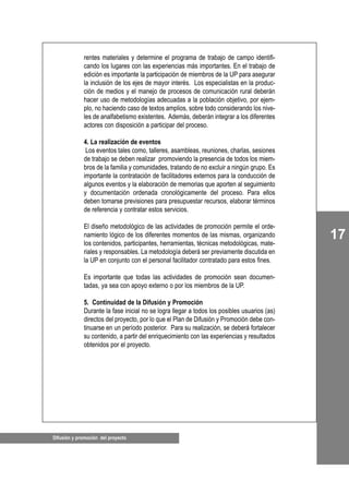 Difusión y promoción del proyecto
17
rentes materiales y determine el programa de trabajo de campo identifi-
cando los lugares con las experiencias más importantes. En el trabajo de
edición es importante la participación de miembros de la UP para asegurar
la inclusión de los ejes de mayor interés. Los especialistas en la produc-
ción de medios y el manejo de procesos de comunicación rural deberán
hacer uso de metodologías adecuadas a la población objetivo, por ejem-
plo, no haciendo caso de textos amplios, sobre todo considerando los nive-
les de analfabetismo existentes. Además, deberán integrar a los diferentes
actores con disposición a participar del proceso.
4. La realización de eventos
Los eventos tales como, talleres, asambleas, reuniones, charlas, sesiones
de trabajo se deben realizar promoviendo la presencia de todos los miem-
bros de la familia y comunidades, tratando de no excluir a ningún grupo. Es
importante la contratación de facilitadores externos para la conducción de
algunos eventos y la elaboración de memorias que aporten al seguimiento
y documentación ordenada cronológicamente del proceso. Para ellos
deben tomarse previsiones para presupuestar recursos, elaborar términos
de referencia y contratar estos servicios.
El diseño metodológico de las actividades de promoción permite el orde-
namiento lógico de los diferentes momentos de las mismas, organizando
los contenidos, participantes, herramientas, técnicas metodológicas, mate-
riales y responsables. La metodología deberá ser previamente discutida en
la UP en conjunto con el personal facilitador contratado para estos fines.
Es importante que todas las actividades de promoción sean documen-
tadas, ya sea con apoyo externo o por los miembros de la UP.
5. Continuidad de la Difusión y Promoción
Durante la fase inicial no se logra llegar a todos los posibles usuarios (as)
directos del proyecto, por lo que el Plan de Difusión y Promoción debe con-
tinuarse en un período posterior. Para su realización, se deberá fortalecer
su contenido, a partir del enriquecimiento con las experiencias y resultados
obtenidos por el proyecto.
 