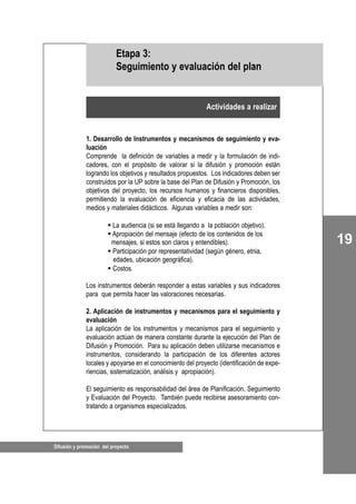 19
Difusión y promoción del proyecto
1. Desarrollo de Instrumentos y mecanismos de seguimiento y eva-
luación
Comprende la definición de variables a medir y la formulación de indi-
cadores, con el propósito de valorar si la difusión y promoción están
logrando los objetivos y resultados propuestos. Los indicadores deben ser
construidos por la UP sobre la base del Plan de Difusión y Promoción, los
objetivos del proyecto, los recursos humanos y financieros disponibles,
permitiendo la evaluación de eficiencia y eficacia de las actividades,
medios y materiales didácticos. Algunas variables a medir son:
La audiencia (si se está llegando a la población objetivo).
Apropiación del mensaje (efecto de los contenidos de los
mensajes, si estos son claros y entendibles).
Participación por representatividad (según género, etnia,
edades, ubicación geográfica).
Costos.
Los instrumentos deberán responder a estas variables y sus indicadores
para que permita hacer las valoraciones necesarias.
2. Aplicación de instrumentos y mecanismos para el seguimiento y
evaluación
La aplicación de los instrumentos y mecanismos para el seguimiento y
evaluación actúan de manera constante durante la ejecución del Plan de
Difusión y Promoción. Para su aplicación deben utilizarse mecanismos e
instrumentos, considerando la participación de los diferentes actores
locales y apoyarse en el conocimiento del proyecto (identificación de expe-
riencias, sistematización, análisis y apropiación).
El seguimiento es responsabilidad del área de Planificación, Seguimiento
y Evaluación del Proyecto. También puede recibirse asesoramiento con-
tratando a organismos especializados.
Actividades a realizar
Etapa 3:
Seguimiento y evaluación del plan
 