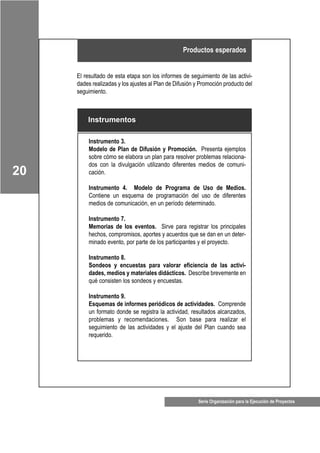 Serie Organización para la Ejecución de Proyectos
20
El resultado de esta etapa son los informes de seguimiento de las activi-
dades realizadas y los ajustes al Plan de Difusión y Promoción producto del
seguimiento.
Productos esperados
Instrumentos
Instrumento 3.
Modelo de Plan de Difusión y Promoción. Presenta ejemplos
sobre cómo se elabora un plan para resolver problemas relaciona-
dos con la divulgación utilizando diferentes medios de comuni-
cación.
Instrumento 4. Modelo de Programa de Uso de Medios.
Contiene un esquema de programación del uso de diferentes
medios de comunicación, en un período determinado.
Instrumento 7.
Memorias de los eventos. Sirve para registrar los principales
hechos, compromisos, aportes y acuerdos que se dan en un deter-
minado evento, por parte de los participantes y el proyecto.
Instrumento 8.
Sondeos y encuestas para valorar eficiencia de las activi-
dades, medios y materiales didácticos. Describe brevemente en
qué consisten los sondeos y encuestas.
Instrumento 9.
Esquemas de informes periódicos de actividades. Comprende
un formato donde se registra la actividad, resultados alcanzados,
problemas y recomendaciones. Son base para realizar el
seguimiento de las actividades y el ajuste del Plan cuando sea
requerido.
 
