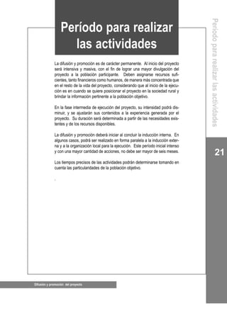 21
Difusión y promoción del proyecto
La difusión y promoción es de carácter permanente. Al inicio del proyecto
será intensiva y masiva, con el fin de lograr una mayor divulgación del
proyecto a la población participante. Deben asignarse recursos sufi-
cientes, tanto financieros como humanos, de manera más concentrada que
en el resto de la vida del proyecto, considerando que al inicio de la ejecu-
ción es en cuando se quiere posicionar el proyecto en la sociedad rural y
brindar la información pertinente a la población objetivo.
En la fase intermedia de ejecución del proyecto, su intensidad podrá dis-
minuir, y se ajustarán sus contenidos a la experiencia generada por el
proyecto. Su duración será determinada a partir de las necesidades exis-
tentes y de los recursos disponibles.
La difusión y promoción deberá iniciar al concluir la inducción interna. En
algunos casos, podrá ser realizado en forma paralela a la inducción exter-
na y a la organización local para la ejecución. Este período inicial intenso
y con una mayor cantidad de acciones, no debe ser mayor de seis meses.
Los tiempos precisos de las actividades podrán determinarse tomando en
cuenta las particularidades de la población objetivo.
.
Período para realizar
las actividades
Períodopararealizarlasactividades
 
