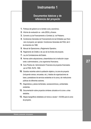 Difusión y promoción del proyecto
27
01. Políticas del gobierno en el ámbito rural y económico.
02. Informe de evaluación ex - ante (IEEA) y Anexos.
03. Convenio (s) de Financiamiento o Contrato (s) de Préstamo.
04. Condiciones Generales de Financiamiento de las Entidades que finan-
cian el proyecto; por ejemplo: Condiciones Generales del FIDA, del 2
de diciembre de 1998.
05. Manual de Operaciones y Reglamento Operativo.
06. Reglamento de Crédito o de uso de los fondos del proyecto.
07. Ley de Contrataciones del Estado.
08. Normas sobre adquisiciones y desembolsos de la institución coope-
rante o administradora, y los organismos financieros.
09. Guía Práctica de Administración Financiera de proyectos financiados
por el FIDA. RUTA. 1999.
10. Estudios recientes sobre la población objetivo y la zona de proyecto
(incluyendo censos, encuestas, etc.), listados de organizaciones de
base y prestadoras de servicios existentes en la zona y de instituciones
públicas de diferentes sectores.
11. Diagnósticos y planes territoriales, socioeconómicos y ambientales
existentes.
12. Documentación sobre proyectos similares ubicados en la zona u otras
aledañas.
13. Mapas topográficos detallados (al menos a escala 1: 50.000) para la zona
de proyecto.
Instrumento 1
Documentos básicos y de
referencia del proyecto
 