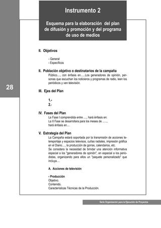28
Serie Organización para la Ejecución de Proyectos
II. Objetivos
- General
- Específicos
II. Población objetivo o destinatarios de la campaña
Público...., con énfasis en......Los generadores de opinión, per-
sonas que escuchan los noticieros y programas de radio, leen los
periódicos y ven televisión.
III. Ejes del Plan
1.-
2.-
IV. Fases del Plan
La Fase I comprendida entre ...., hará énfasis en:
La II Fase se desarrollara para los meses de ......,
hará énfasis en....
V. Estrategia del Plan
La Campaña estará soportada por la transmisión de acciones te-
lereportaje y espacios televisos, cuñas radiales, impresión gráfica
en el Diario...., la producción de gorras, calendarios, etc.
Se considera la necesidad de brindar una atención informativa
especial a los "generadores de opinión", en especial a los perio-
distas, organizando para ellos un "paquete personalizado" que
incluya....
A. Acciones de televisión
- Producción
Objetivo.
Contenido.
Características Técnicas de la Producción.
Instrumento 2
Esquema para la elaboración del plan
de difusión y promoción y del programa
de uso de medios
 
