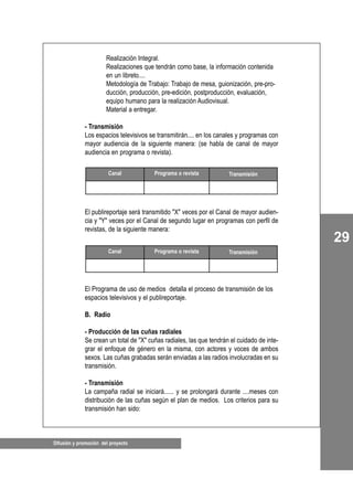 Difusión y promoción del proyecto
29
Realización Integral.
Realizaciones que tendrán como base, la información contenida
en un libreto....
Metodología de Trabajo: Trabajo de mesa, guionización, pre-pro-
ducción, producción, pre-edición, postproducción, evaluación,
equipo humano para la realización Audiovisual.
Material a entregar.
- Transmisión
Los espacios televisivos se transmitirán.... en los canales y programas con
mayor audiencia de la siguiente manera: (se habla de canal de mayor
audiencia en programa o revista).
El publireportaje será transmitido "X" veces por el Canal de mayor audien-
cia y "Y" veces por el Canal de segundo lugar en programas con perfil de
revistas, de la siguiente manera:
El Programa de uso de medios detalla el proceso de transmisión de los
espacios televisivos y el publireportaje.
B. Radio
- Producción de las cuñas radiales
Se crean un total de "X" cuñas radiales, las que tendrán el cuidado de inte-
grar el enfoque de género en la misma, con actores y voces de ambos
sexos. Las cuñas grabadas serán enviadas a las radios involucradas en su
transmisión.
- Transmisión
La campaña radial se iniciará...... y se prolongará durante ....meses con
distribución de las cuñas según el plan de medios. Los criterios para su
transmisión han sido:
Canal Programa o revista Transmisión
Canal Programa o revista Transmisión
 